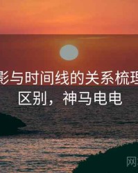 神马电影与时间线的关系梳理：关键区别，神马电电