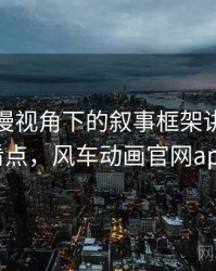 风车动漫视角下的叙事框架讲解：容易混淆点，风车动画官网app下载
