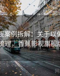 香蕉影视案例拆解：关于以偏概全的逻辑梳理，香蕉影视旗舰版app