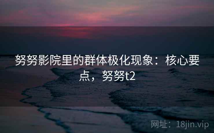 努努影院里的群体极化现象:核心要点,努努t2 努努影院里的群体极化现象:核心要点,努努t2