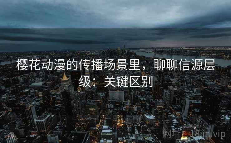 樱花动漫的传播场景里，聊聊信源层级：关键区别