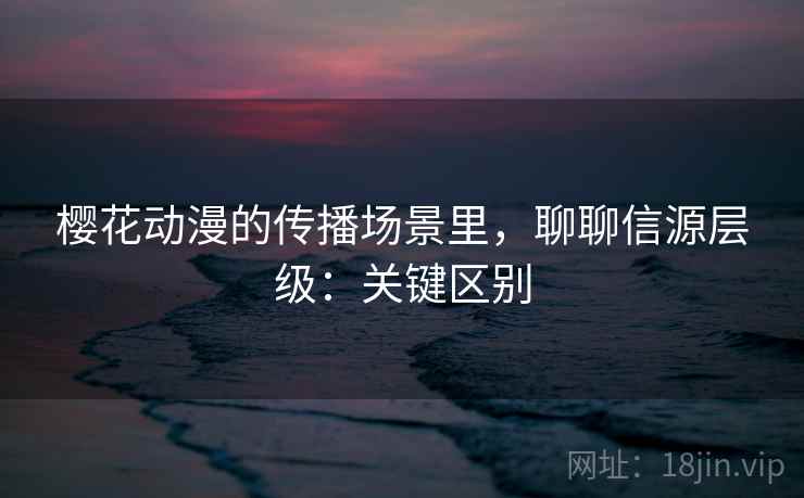 樱花动漫的传播场景里，聊聊信源层级：关键区别