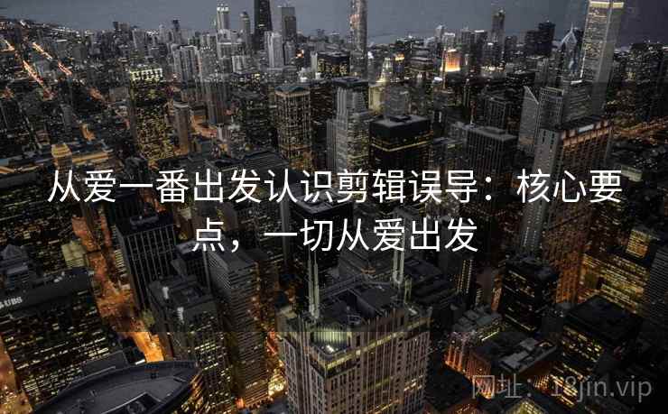 从爱一番出发认识剪辑误导：核心要点，一切从爱出发