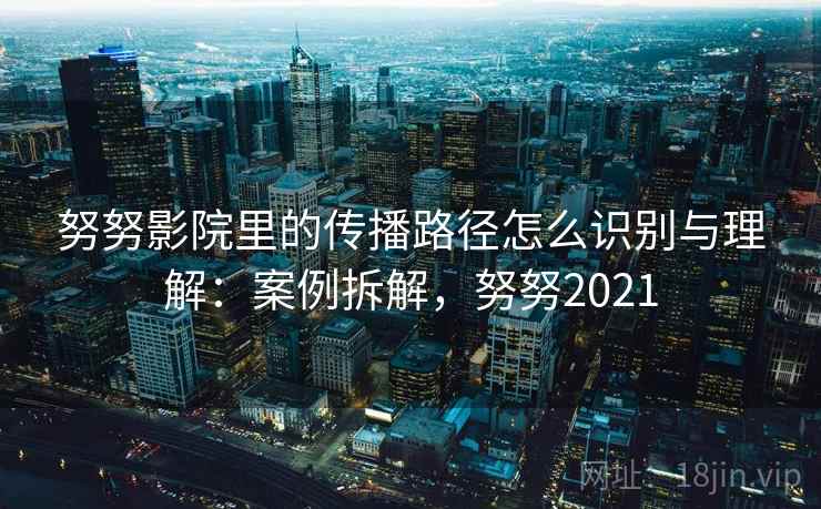 努努影院里的传播路径怎么识别与理解:案例拆解,努努2021 努努影院里的传播路径怎么识别与理解:案例拆解,努努2021