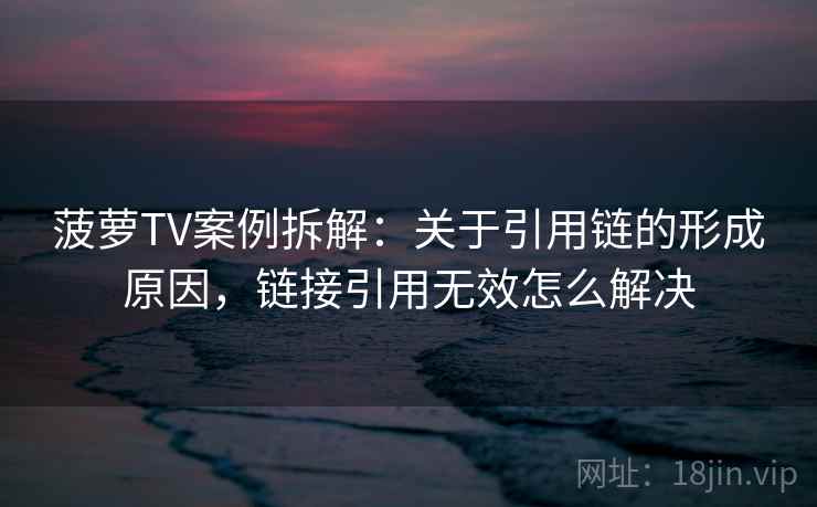菠萝TV案例拆解：关于引用链的形成原因，链接引用无效怎么解决