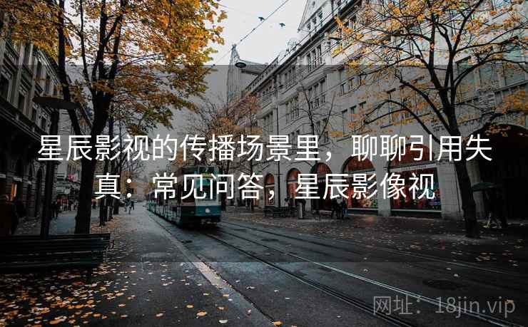 星辰影视的传播场景里，聊聊引用失真：常见问答，星辰影像视