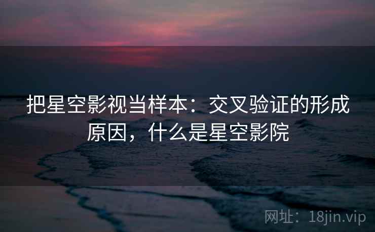 把星空影视当样本：交叉验证的形成原因，什么是星空影院