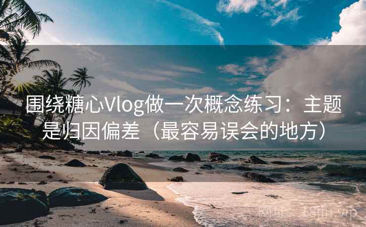 围绕糖心Vlog做一次概念练习：主题是归因偏差（最容易误会的地方）