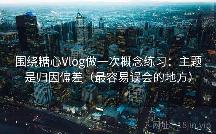 围绕糖心Vlog做一次概念练习：主题是归因偏差（最容易误会的地方）
