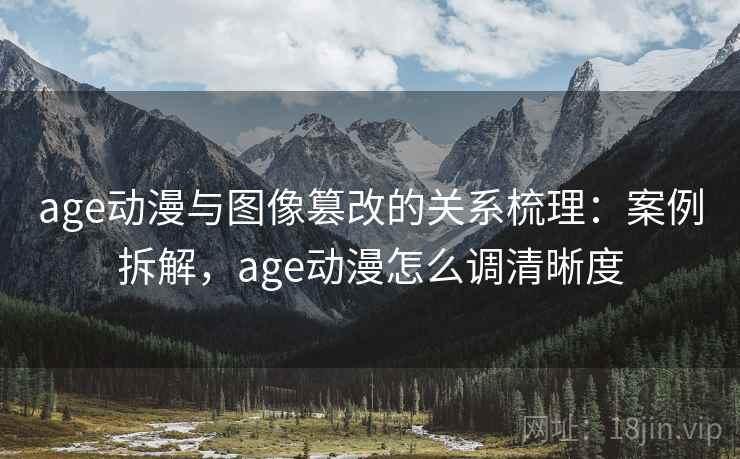 age动漫与图像篡改的关系梳理：案例拆解，age动漫怎么调清晰度