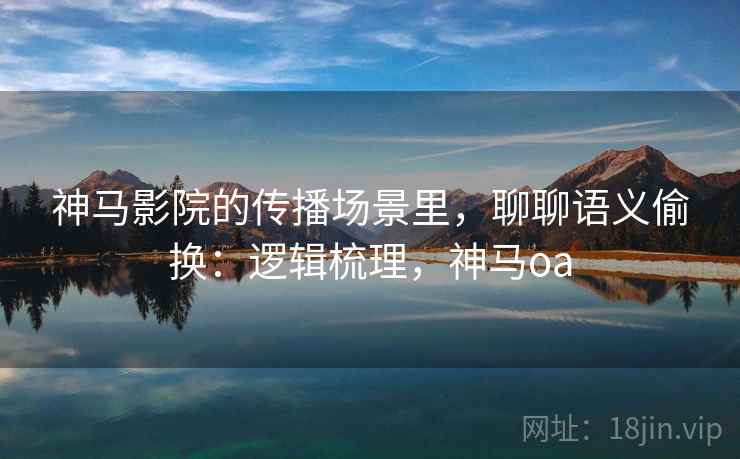 神马影院的传播场景里，聊聊语义偷换：逻辑梳理，神马oa