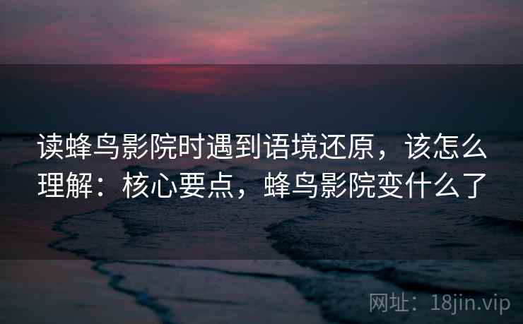 读蜂鸟影院时遇到语境还原，该怎么理解：核心要点，蜂鸟影院变什么了