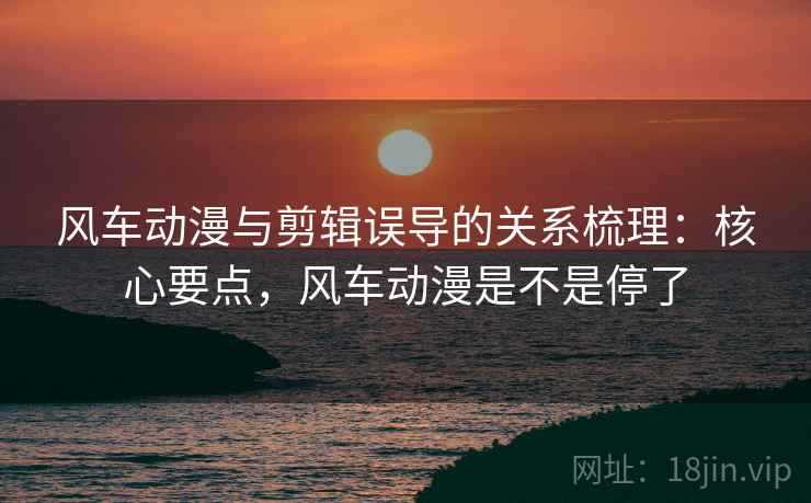 风车动漫与剪辑误导的关系梳理：核心要点，风车动漫是不是停了