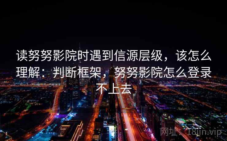 读努努影院时遇到信源层级，该怎么理解：判断框架，努努影院怎么登录不上去
