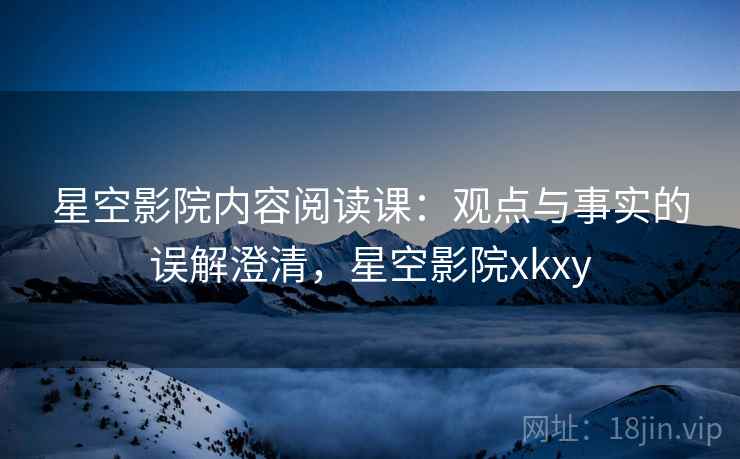 星空影院内容阅读课：观点与事实的误解澄清，星空影院xkxy