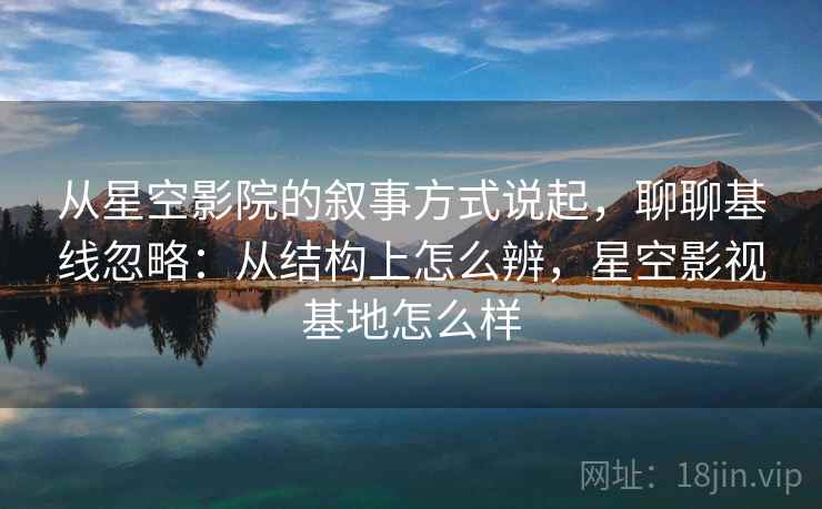 从星空影院的叙事方式说起，聊聊基线忽略：从结构上怎么辨，星空影视基地怎么样