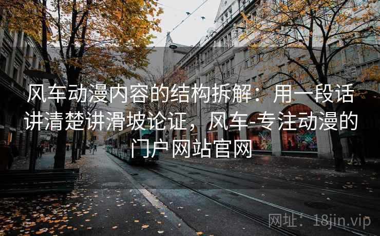 风车动漫内容的结构拆解：用一段话讲清楚讲滑坡论证，风车-专注动漫的门户网站官网