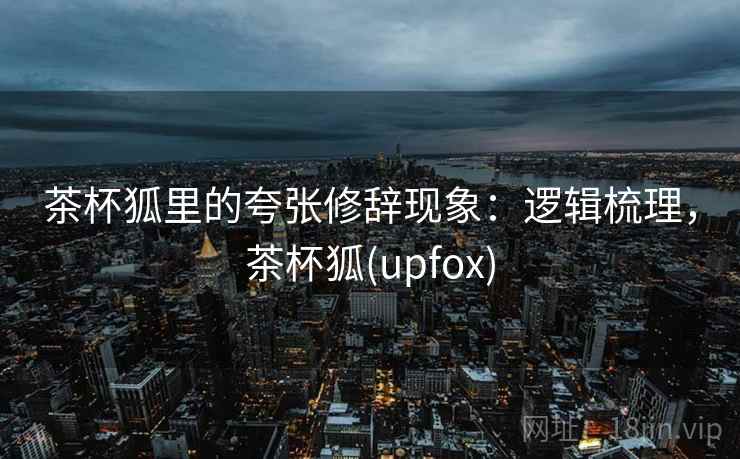 茶杯狐里的夸张修辞现象:逻辑梳理,茶杯狐(upfox) 茶杯狐里的夸张修辞现象:逻辑梳理,茶杯狐(upfox)