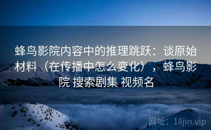 蜂鸟影院内容中的推理跳跃：谈原始材料（在传播中怎么变化），蜂鸟影院 搜索剧集 视频名