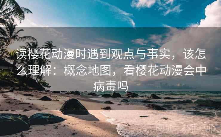 读樱花动漫时遇到观点与事实，该怎么理解：概念地图，看樱花动漫会中病毒吗