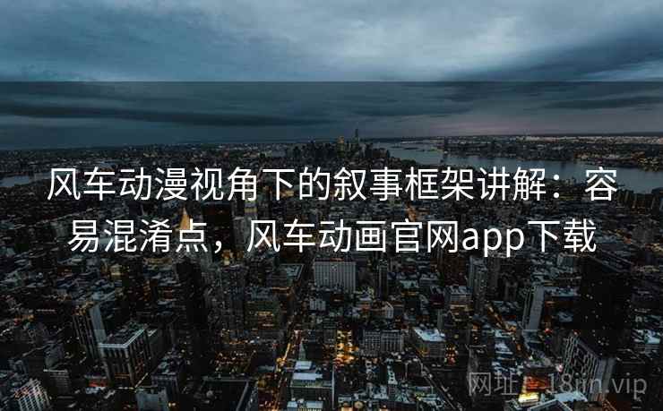 风车动漫视角下的叙事框架讲解：容易混淆点，风车动画官网app下载