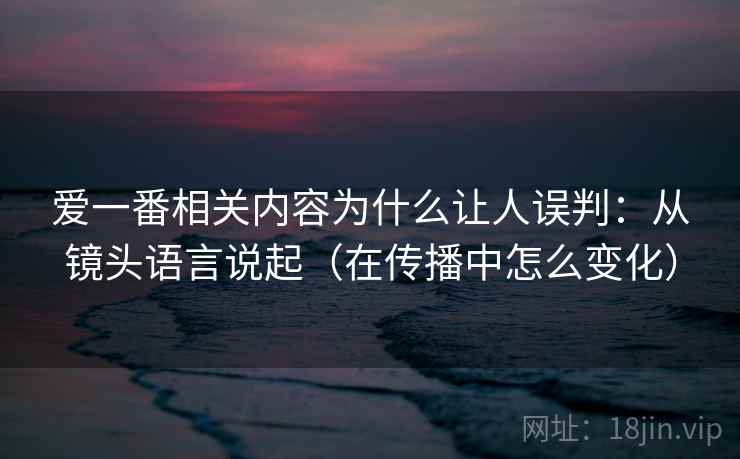 爱一番相关内容为什么让人误判：从镜头语言说起（在传播中怎么变化）