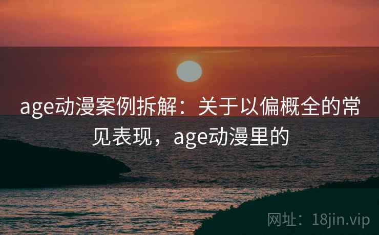 age动漫案例拆解：关于以偏概全的常见表现，age动漫里的
