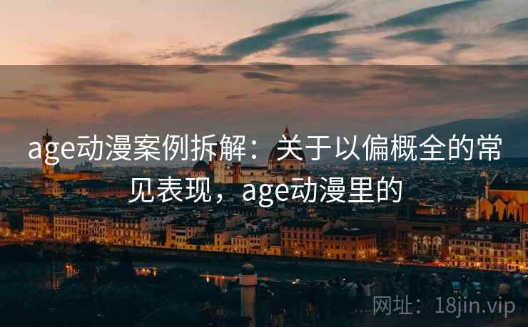 age动漫案例拆解：关于以偏概全的常见表现，age动漫里的