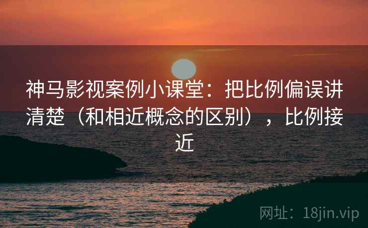 神马影视案例小课堂：把比例偏误讲清楚（和相近概念的区别），比例接近