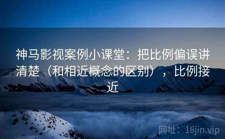 神马影视案例小课堂：把比例偏误讲清楚（和相近概念的区别），比例接近