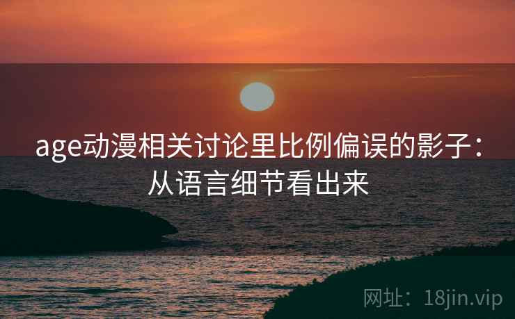 age动漫相关讨论里比例偏误的影子:从语言细节看出来 age动漫相关讨论里比例偏误的影子:从语言细节看出来