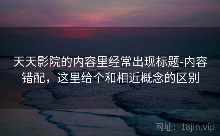 天天影院的内容里经常出现标题-内容错配,这里给个和相近概念的区别 天天影院的内容里经常出现标题-内容错配,这里给个和相近概念的区别