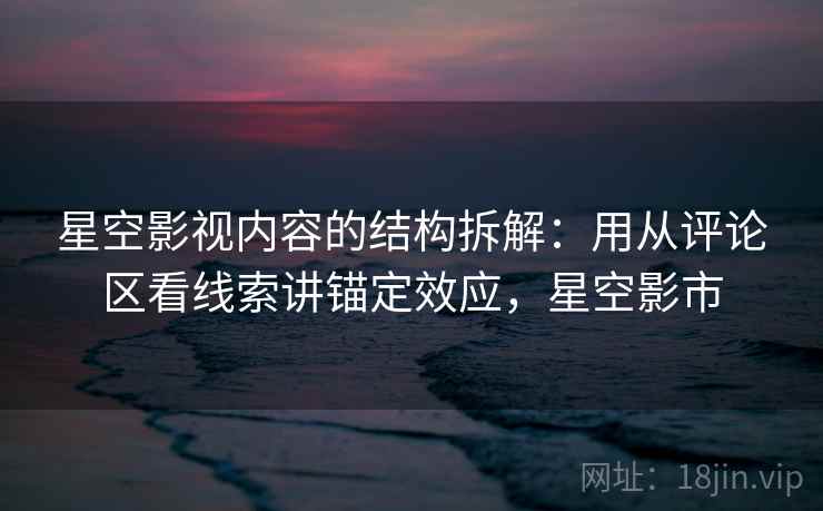 星空影视内容的结构拆解:用从评论区看线索讲锚定效应,星空影市 星空影视内容的结构拆解:用从评论区看线索讲锚定效应,星空影市