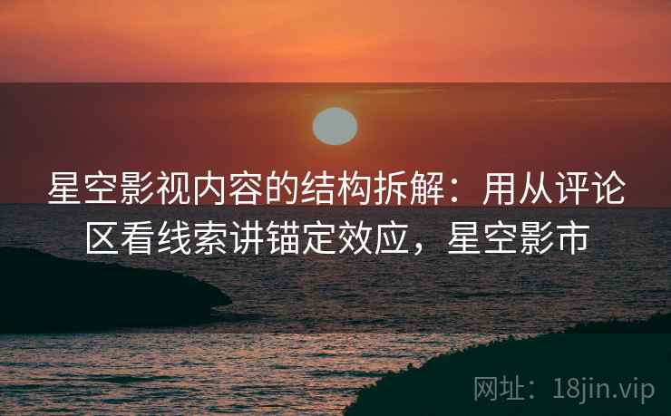 星空影视内容的结构拆解:用从评论区看线索讲锚定效应,星空影市 星空影视内容的结构拆解:用从评论区看线索讲锚定效应,星空影市