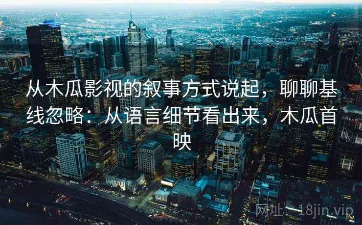 从木瓜影视的叙事方式说起,聊聊基线忽略:从语言细节看出来,木瓜首映 从木瓜影视的叙事方式说起,聊聊基线忽略:从语言细节看出来,木瓜首映