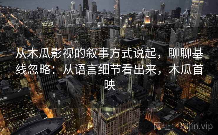从木瓜影视的叙事方式说起,聊聊基线忽略:从语言细节看出来,木瓜首映 从木瓜影视的叙事方式说起,聊聊基线忽略:从语言细节看出来,木瓜首映