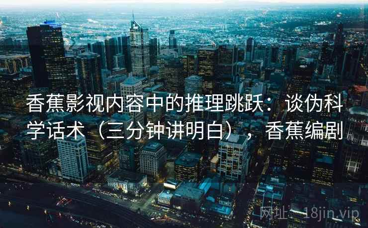 香蕉影视内容中的推理跳跃：谈伪科学话术（三分钟讲明白），香蕉编剧