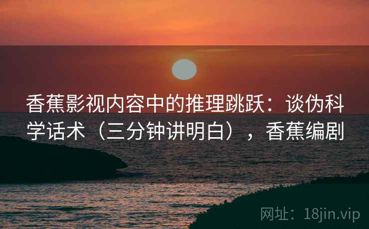 香蕉影视内容中的推理跳跃：谈伪科学话术（三分钟讲明白），香蕉编剧