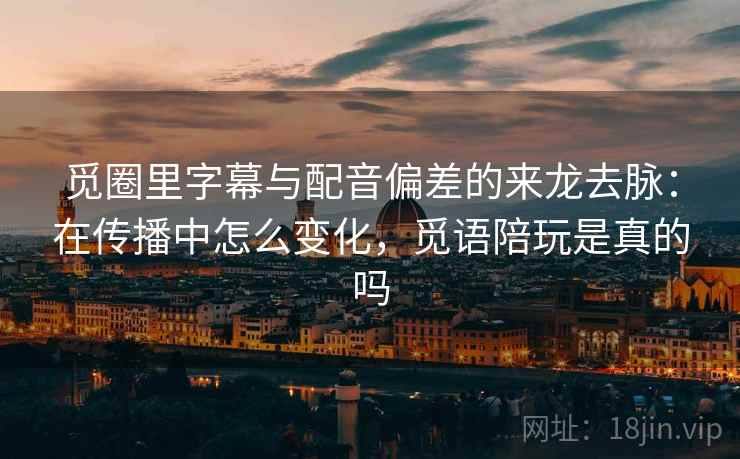 觅圈里字幕与配音偏差的来龙去脉：在传播中怎么变化，觅语陪玩是真的吗