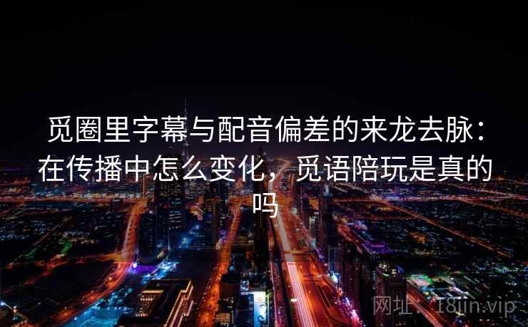 觅圈里字幕与配音偏差的来龙去脉：在传播中怎么变化，觅语陪玩是真的吗