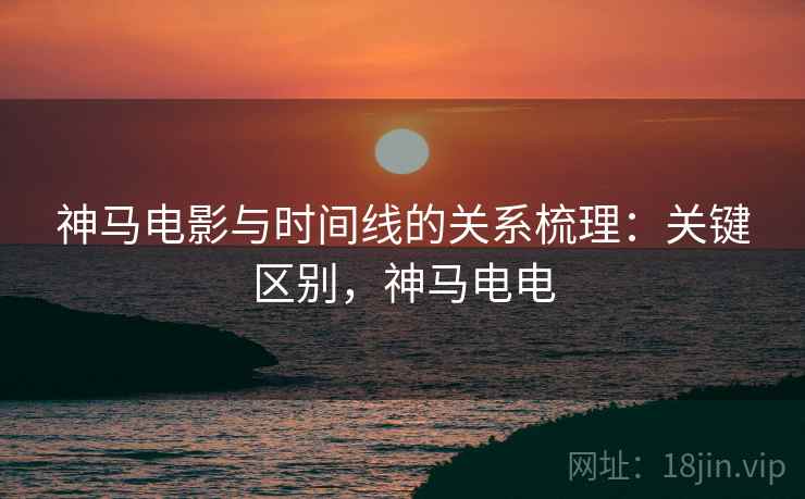 神马电影与时间线的关系梳理:关键区别,神马电电 神马电影与时间线的关系梳理:关键区别,神马电电