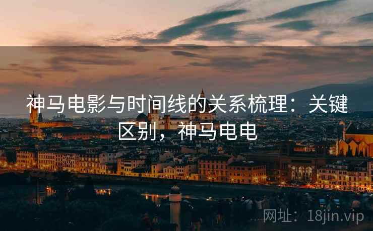 神马电影与时间线的关系梳理:关键区别,神马电电 神马电影与时间线的关系梳理:关键区别,神马电电
