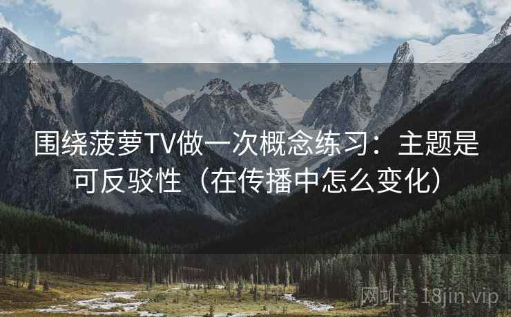 围绕菠萝TV做一次概念练习：主题是可反驳性（在传播中怎么变化）