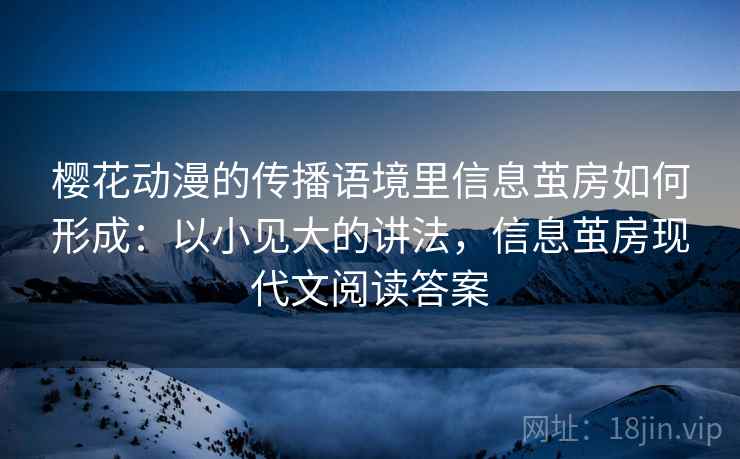 樱花动漫的传播语境里信息茧房如何形成:以小见大的讲法,信息茧房现代文阅读答案 樱花动漫的传播语境里信息茧房如何形成:以小见大的讲法,信息茧房现代文阅读答案