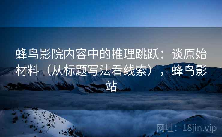 蜂鸟影院内容中的推理跳跃:谈原始材料(从标题写法看线索),蜂鸟影站 蜂鸟影院内容中的推理跳跃:谈原始材料(从标题写法看线索),蜂鸟影站
