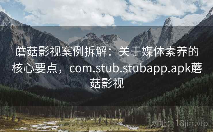 蘑菇影视案例拆解:关于媒体素养的核心要点,com.stub.stubapp.apk蘑菇影视 蘑菇影视案例拆解:关于媒体素养的核心要点,com.stub.stubapp.apk蘑菇影视